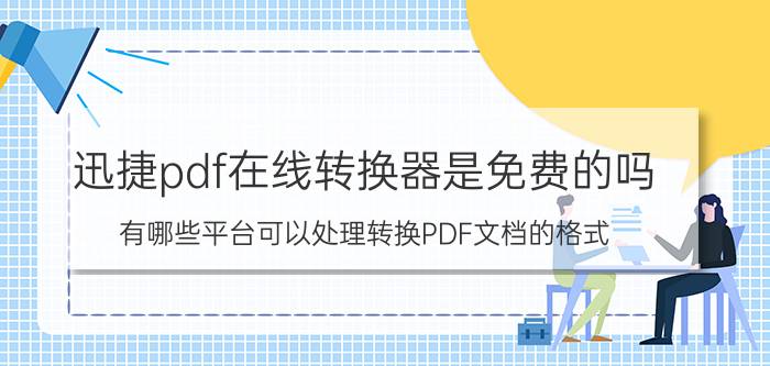 迅捷pdf在线转换器是免费的吗 有哪些平台可以处理转换PDF文档的格式？